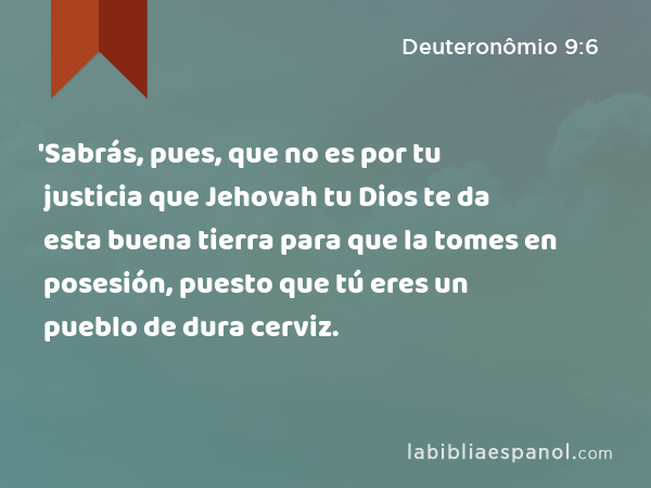 'Sabrás, pues, que no es por tu justicia que Jehovah tu Dios te da esta buena tierra para que la tomes en posesión, puesto que tú eres un pueblo de dura cerviz. - Deuteronômio 9:6