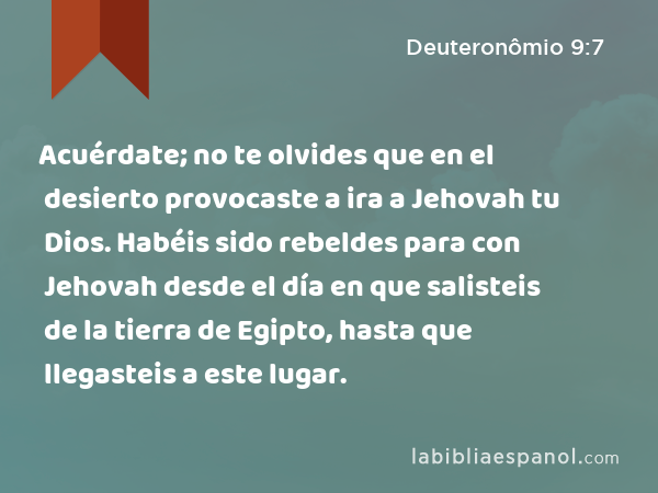 Acuérdate; no te olvides que en el desierto provocaste a ira a Jehovah tu Dios. Habéis sido rebeldes para con Jehovah desde el día en que salisteis de la tierra de Egipto, hasta que llegasteis a este lugar. - Deuteronômio 9:7