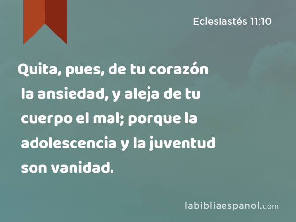 Quita, pues, de tu corazón la ansiedad, y aleja de tu cuerpo el mal; porque la adolescencia y la juventud son vanidad. - Eclesiastés 11:10