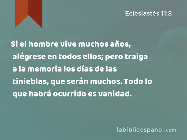 Si el hombre vive muchos años, alégrese en todos ellos; pero traiga a la memoria los días de las tinieblas, que serán muchos. Todo lo que habrá ocurrido es vanidad. - Eclesiastés 11:8