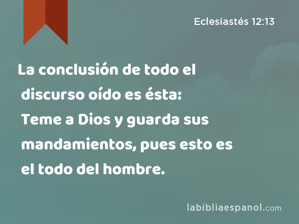 La conclusión de todo el discurso oído es ésta: Teme a Dios y guarda sus mandamientos, pues esto es el todo del hombre. - Eclesiastés 12:13