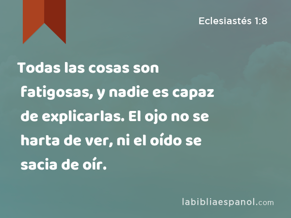Todas las cosas son fatigosas, y nadie es capaz de explicarlas. El ojo no se harta de ver, ni el oído se sacia de oír. - Eclesiastés 1:8