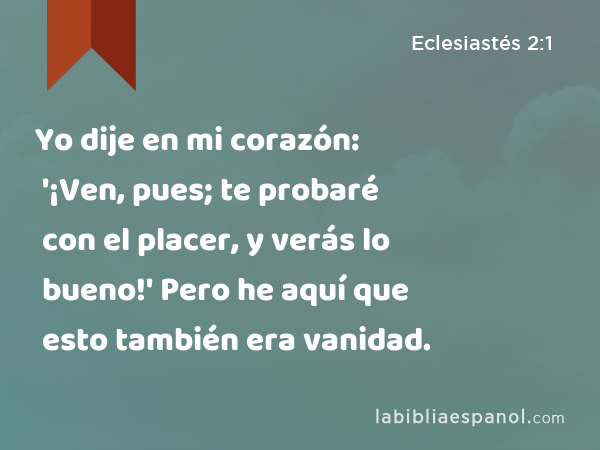 Yo dije en mi corazón: '¡Ven, pues; te probaré con el placer, y verás lo bueno!' Pero he aquí que esto también era vanidad. - Eclesiastés 2:1