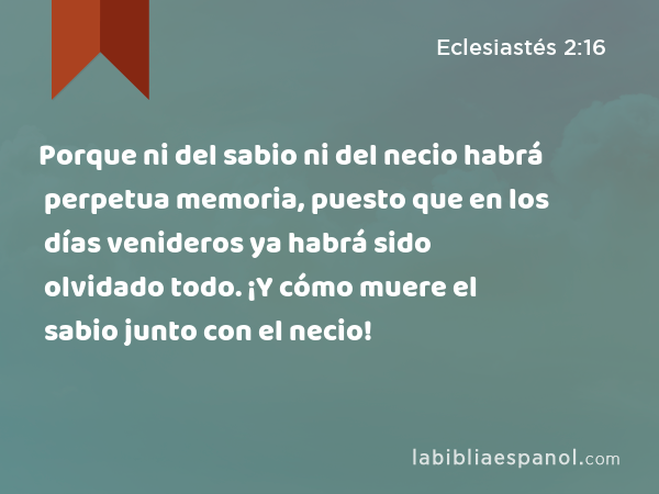 Porque ni del sabio ni del necio habrá perpetua memoria, puesto que en los días venideros ya habrá sido olvidado todo. ¡Y cómo muere el sabio junto con el necio! - Eclesiastés 2:16