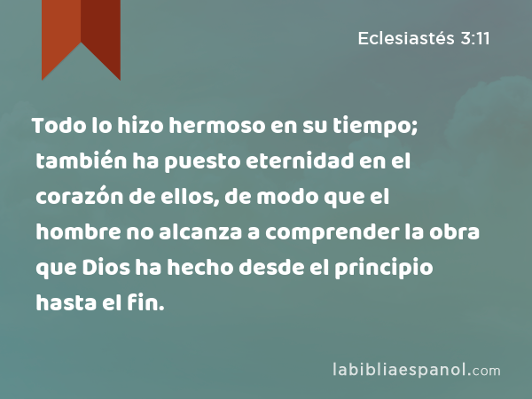 Todo lo hizo hermoso en su tiempo; también ha puesto eternidad en el corazón de ellos, de modo que el hombre no alcanza a comprender la obra que Dios ha hecho desde el principio hasta el fin. - Eclesiastés 3:11