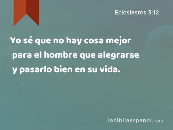 Yo sé que no hay cosa mejor para el hombre que alegrarse y pasarlo bien en su vida. - Eclesiastés 3:12