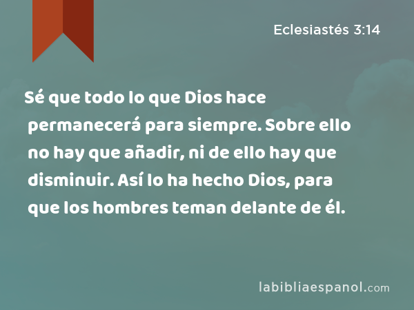 Sé que todo lo que Dios hace permanecerá para siempre. Sobre ello no hay que añadir, ni de ello hay que disminuir. Así lo ha hecho Dios, para que los hombres teman delante de él. - Eclesiastés 3:14