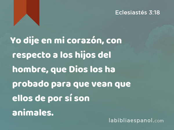 Yo dije en mi corazón, con respecto a los hijos del hombre, que Dios los ha probado para que vean que ellos de por sí son animales. - Eclesiastés 3:18