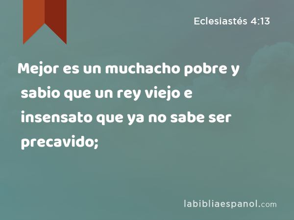 Mejor es un muchacho pobre y sabio que un rey viejo e insensato que ya no sabe ser precavido; - Eclesiastés 4:13