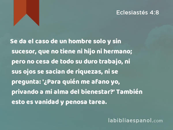 Se da el caso de un hombre solo y sin sucesor, que no tiene ni hijo ni hermano; pero no cesa de todo su duro trabajo, ni sus ojos se sacian de riquezas, ni se pregunta: '¿Para quién me afano yo, privando a mi alma del bienestar?' También esto es vanidad y penosa tarea. - Eclesiastés 4:8