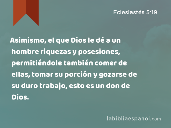Asimismo, el que Dios le dé a un hombre riquezas y posesiones, permitiéndole también comer de ellas, tomar su porción y gozarse de su duro trabajo, esto es un don de Dios. - Eclesiastés 5:19