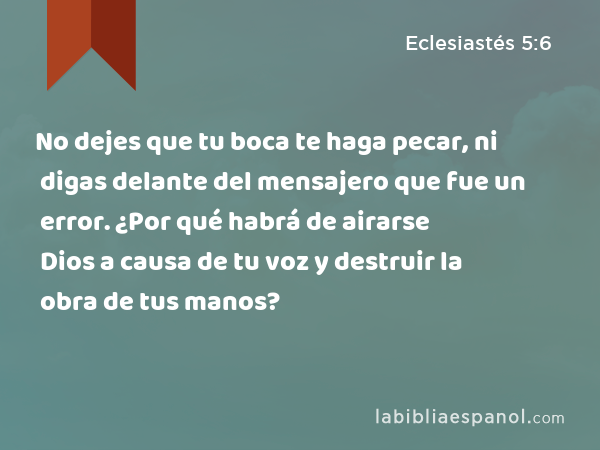 No dejes que tu boca te haga pecar, ni digas delante del mensajero que fue un error. ¿Por qué habrá de airarse Dios a causa de tu voz y destruir la obra de tus manos? - Eclesiastés 5:6