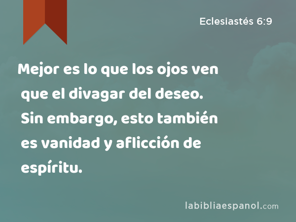 Mejor es lo que los ojos ven que el divagar del deseo. Sin embargo, esto también es vanidad y aflicción de espíritu. - Eclesiastés 6:9