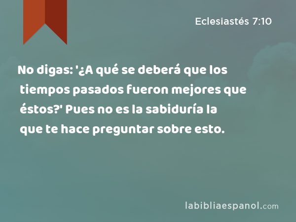 No digas: '¿A qué se deberá que los tiempos pasados fueron mejores que éstos?' Pues no es la sabiduría la que te hace preguntar sobre esto. - Eclesiastés 7:10