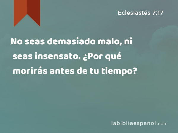 No seas demasiado malo, ni seas insensato. ¿Por qué morirás antes de tu tiempo? - Eclesiastés 7:17