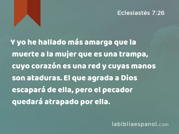 Y yo he hallado más amarga que la muerte a la mujer que es una trampa, cuyo corazón es una red y cuyas manos son ataduras. El que agrada a Dios escapará de ella, pero el pecador quedará atrapado por ella. - Eclesiastés 7:26