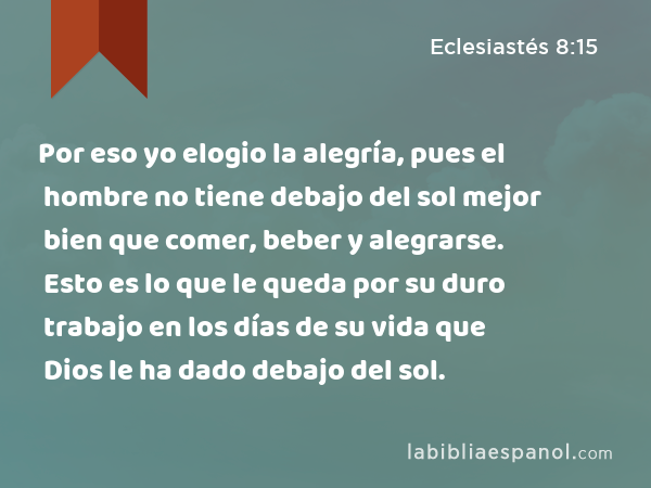 Por eso yo elogio la alegría, pues el hombre no tiene debajo del sol mejor bien que comer, beber y alegrarse. Esto es lo que le queda por su duro trabajo en los días de su vida que Dios le ha dado debajo del sol. - Eclesiastés 8:15