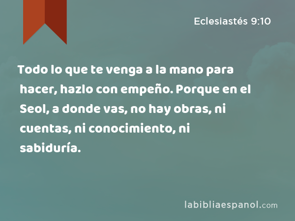 Todo lo que te venga a la mano para hacer, hazlo con empeño. Porque en el Seol, a donde vas, no hay obras, ni cuentas, ni conocimiento, ni sabiduría. - Eclesiastés 9:10