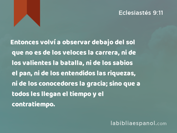 Entonces volví a observar debajo del sol que no es de los veloces la carrera, ni de los valientes la batalla, ni de los sabios el pan, ni de los entendidos las riquezas, ni de los conocedores la gracia; sino que a todos les llegan el tiempo y el contratiempo. - Eclesiastés 9:11