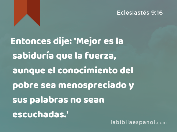 Entonces dije: 'Mejor es la sabiduría que la fuerza, aunque el conocimiento del pobre sea menospreciado y sus palabras no sean escuchadas.' - Eclesiastés 9:16