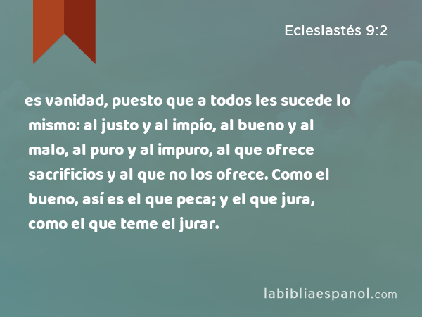 es vanidad, puesto que a todos les sucede lo mismo: al justo y al impío, al bueno y al malo, al puro y al impuro, al que ofrece sacrificios y al que no los ofrece. Como el bueno, así es el que peca; y el que jura, como el que teme el jurar. - Eclesiastés 9:2