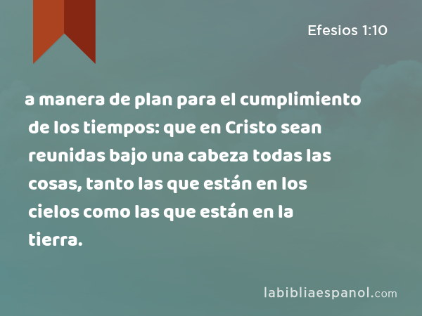 a manera de plan para el cumplimiento de los tiempos: que en Cristo sean reunidas bajo una cabeza todas las cosas, tanto las que están en los cielos como las que están en la tierra. - Efesios 1:10