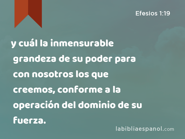 y cuál la inmensurable grandeza de su poder para con nosotros los que creemos, conforme a la operación del dominio de su fuerza. - Efesios 1:19