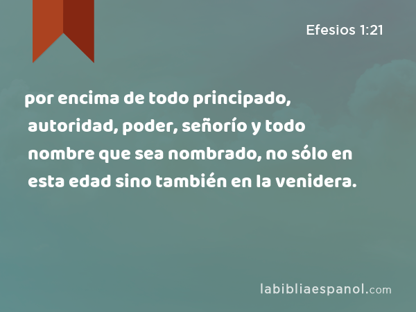 por encima de todo principado, autoridad, poder, señorío y todo nombre que sea nombrado, no sólo en esta edad sino también en la venidera. - Efesios 1:21