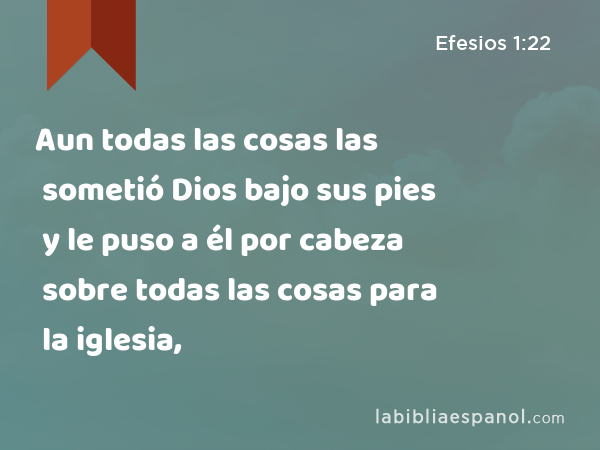 Aun todas las cosas las sometió Dios bajo sus pies y le puso a él por cabeza sobre todas las cosas para la iglesia, - Efesios 1:22