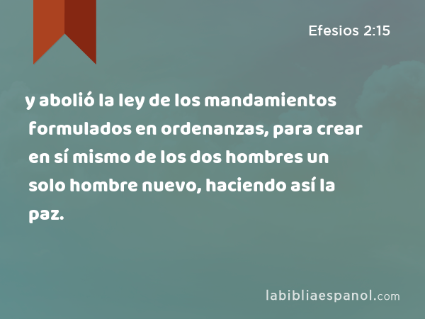 y abolió la ley de los mandamientos formulados en ordenanzas, para crear en sí mismo de los dos hombres un solo hombre nuevo, haciendo así la paz. - Efesios 2:15