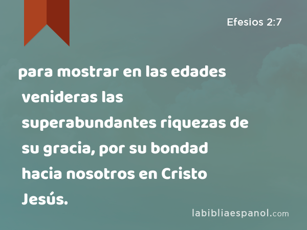 para mostrar en las edades venideras las superabundantes riquezas de su gracia, por su bondad hacia nosotros en Cristo Jesús. - Efesios 2:7