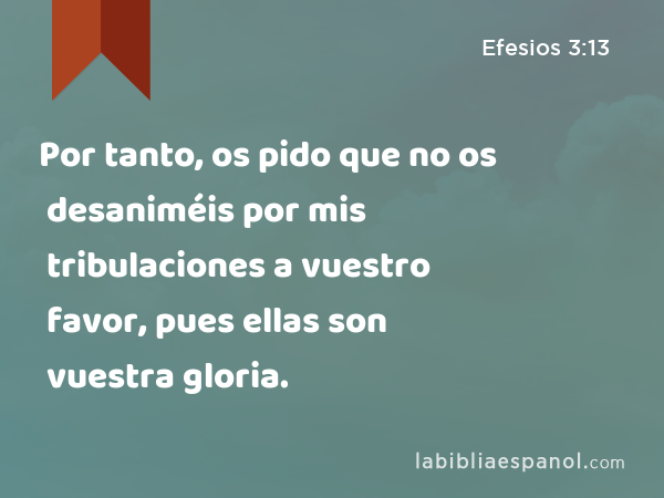 Por tanto, os pido que no os desaniméis por mis tribulaciones a vuestro favor, pues ellas son vuestra gloria. - Efesios 3:13