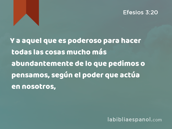 Y a aquel que es poderoso para hacer todas las cosas mucho más abundantemente de lo que pedimos o pensamos, según el poder que actúa en nosotros, - Efesios 3:20