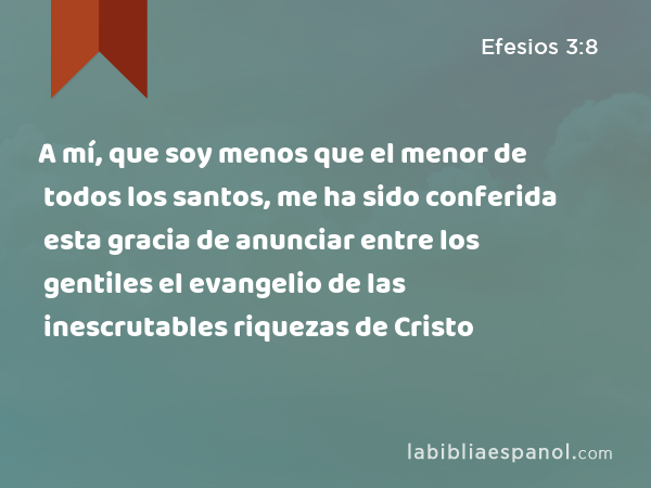 A mí, que soy menos que el menor de todos los santos, me ha sido conferida esta gracia de anunciar entre los gentiles el evangelio de las inescrutables riquezas de Cristo - Efesios 3:8