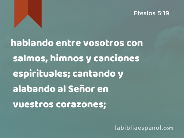 hablando entre vosotros con salmos, himnos y canciones espirituales; cantando y alabando al Señor en vuestros corazones; - Efesios 5:19