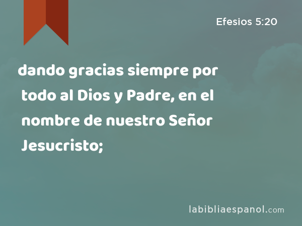 dando gracias siempre por todo al Dios y Padre, en el nombre de nuestro Señor Jesucristo; - Efesios 5:20