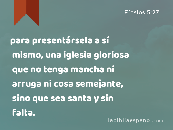 para presentársela a sí mismo, una iglesia gloriosa que no tenga mancha ni arruga ni cosa semejante, sino que sea santa y sin falta. - Efesios 5:27