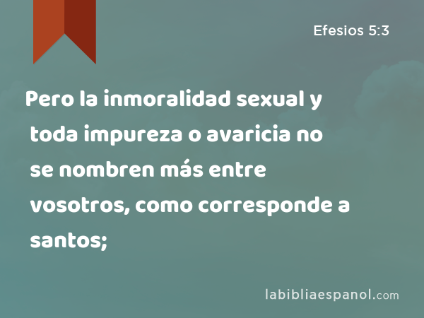 Pero la inmoralidad sexual y toda impureza o avaricia no se nombren más entre vosotros, como corresponde a santos; - Efesios 5:3