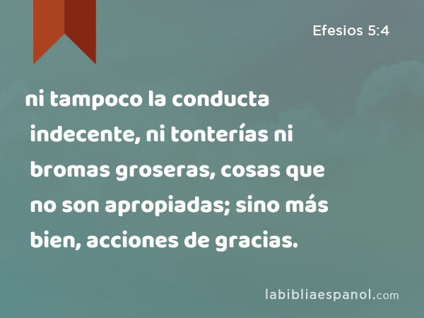 ni tampoco la conducta indecente, ni tonterías ni bromas groseras, cosas que no son apropiadas; sino más bien, acciones de gracias. - Efesios 5:4