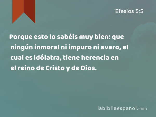 Porque esto lo sabéis muy bien: que ningún inmoral ni impuro ni avaro, el cual es idólatra, tiene herencia en el reino de Cristo y de Dios. - Efesios 5:5