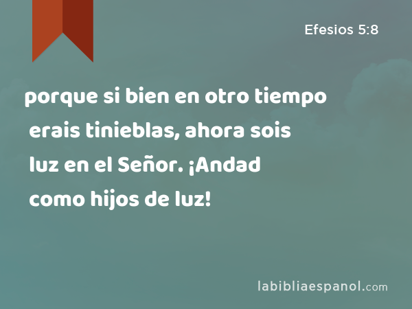 porque si bien en otro tiempo erais tinieblas, ahora sois luz en el Señor. ¡Andad como hijos de luz! - Efesios 5:8