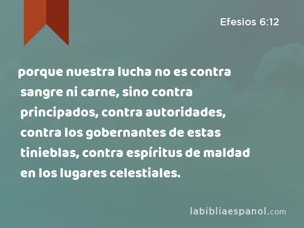 porque nuestra lucha no es contra sangre ni carne, sino contra principados, contra autoridades, contra los gobernantes de estas tinieblas, contra espíritus de maldad en los lugares celestiales. - Efesios 6:12