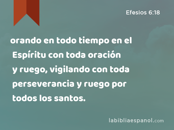 orando en todo tiempo en el Espíritu con toda oración y ruego, vigilando con toda perseverancia y ruego por todos los santos. - Efesios 6:18