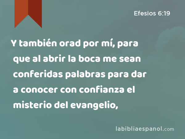 Y también orad por mí, para que al abrir la boca me sean conferidas palabras para dar a conocer con confianza el misterio del evangelio, - Efesios 6:19