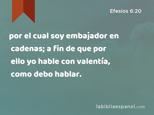 por el cual soy embajador en cadenas; a fin de que por ello yo hable con valentía, como debo hablar. - Efesios 6:20