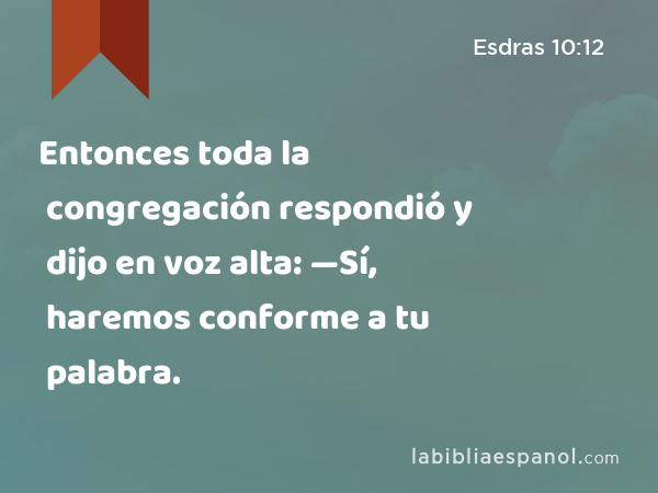 Entonces toda la congregación respondió y dijo en voz alta: —Sí, haremos conforme a tu palabra. - Esdras 10:12