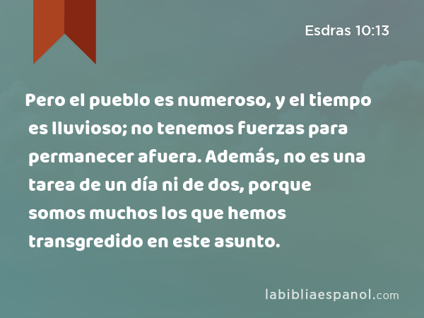 Pero el pueblo es numeroso, y el tiempo es lluvioso; no tenemos fuerzas para permanecer afuera. Además, no es una tarea de un día ni de dos, porque somos muchos los que hemos transgredido en este asunto. - Esdras 10:13