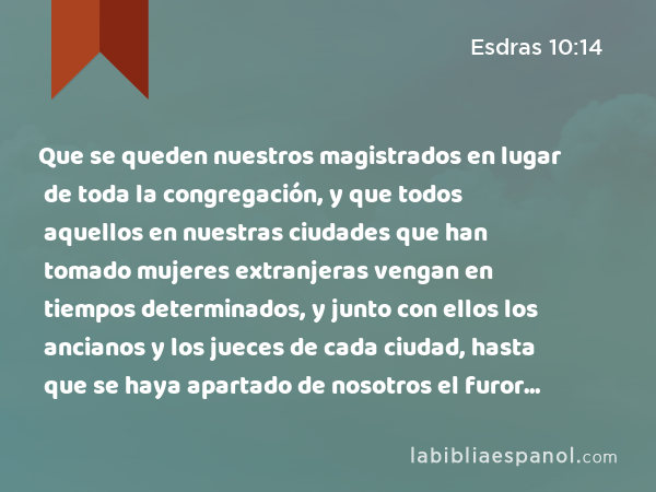 Que se queden nuestros magistrados en lugar de toda la congregación, y que todos aquellos en nuestras ciudades que han tomado mujeres extranjeras vengan en tiempos determinados, y junto con ellos los ancianos y los jueces de cada ciudad, hasta que se haya apartado de nosotros el furor de la ira de nuestro Dios por este asunto. - Esdras 10:14