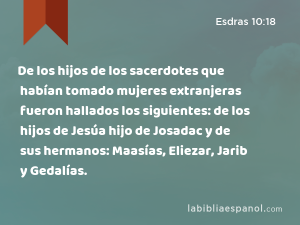 De los hijos de los sacerdotes que habían tomado mujeres extranjeras fueron hallados los siguientes: de los hijos de Jesúa hijo de Josadac y de sus hermanos: Maasías, Eliezar, Jarib y Gedalías. - Esdras 10:18