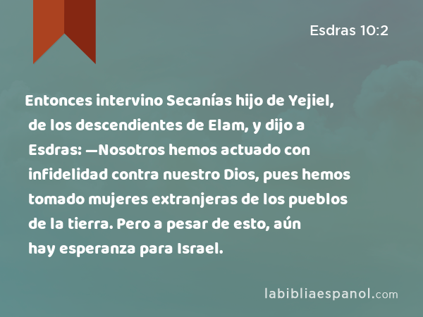 Entonces intervino Secanías hijo de Yejiel, de los descendientes de Elam, y dijo a Esdras: —Nosotros hemos actuado con infidelidad contra nuestro Dios, pues hemos tomado mujeres extranjeras de los pueblos de la tierra. Pero a pesar de esto, aún hay esperanza para Israel. - Esdras 10:2